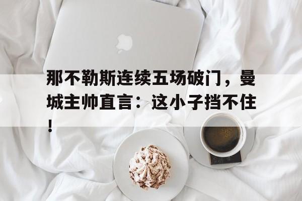 那不勒斯连续五场破门，曼城主帅直言：这小子挡不住！那不勒斯足球